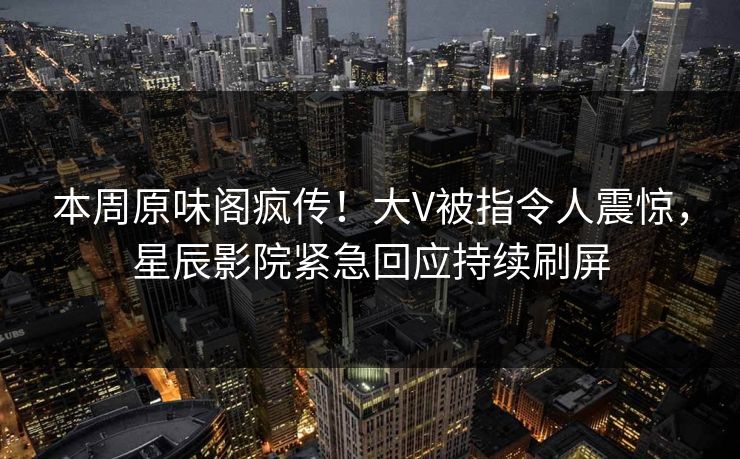 本周原味阁疯传！大V被指令人震惊，星辰影院紧急回应持续刷屏