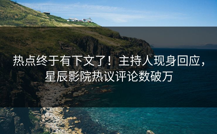 热点终于有下文了！主持人现身回应，星辰影院热议评论数破万