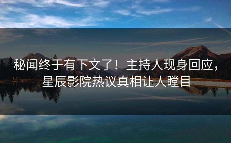 秘闻终于有下文了！主持人现身回应，星辰影院热议真相让人瞠目