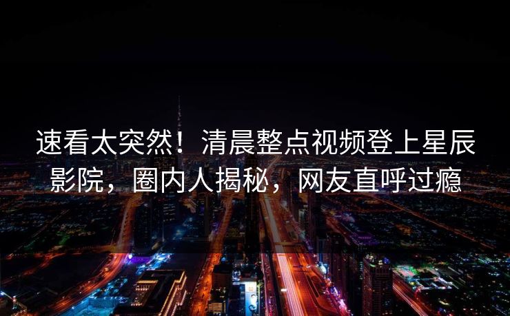 速看太突然！清晨整点视频登上星辰影院，圈内人揭秘，网友直呼过瘾
