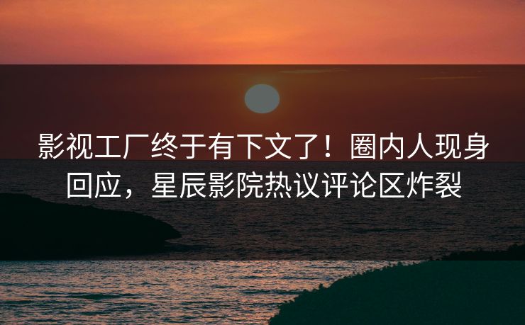 影视工厂终于有下文了！圈内人现身回应，星辰影院热议评论区炸裂