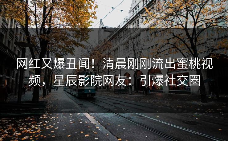 网红又爆丑闻！清晨刚刚流出蜜桃视频，星辰影院网友：引爆社交圈