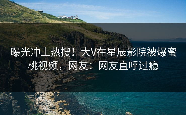 曝光冲上热搜!大V在星辰影院被爆蜜桃视频,网友:网友直呼过瘾
