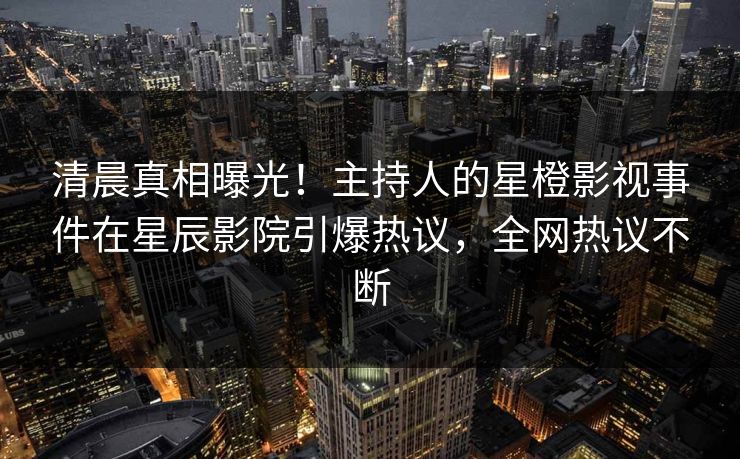 清晨真相曝光！主持人的星橙影视事件在星辰影院引爆热议，全网热议不断
