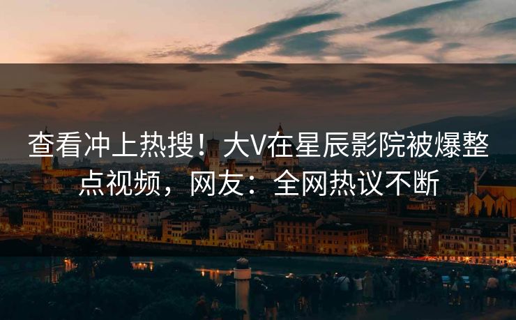 查看冲上热搜！大V在星辰影院被爆整点视频，网友：全网热议不断