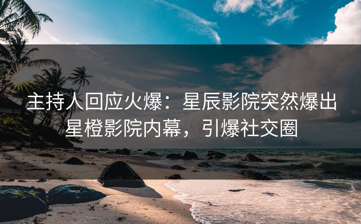 主持人回应火爆：星辰影院突然爆出星橙影院内幕，引爆社交圈