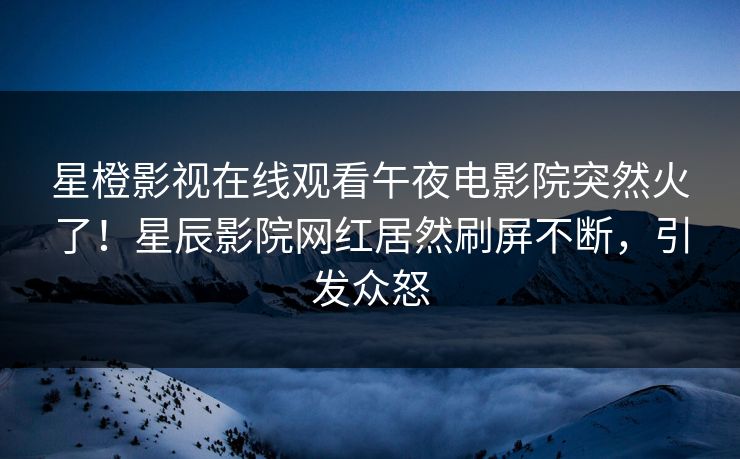 星橙影视在线观看午夜电影院突然火了！星辰影院网红居然刷屏不断，引发众怒