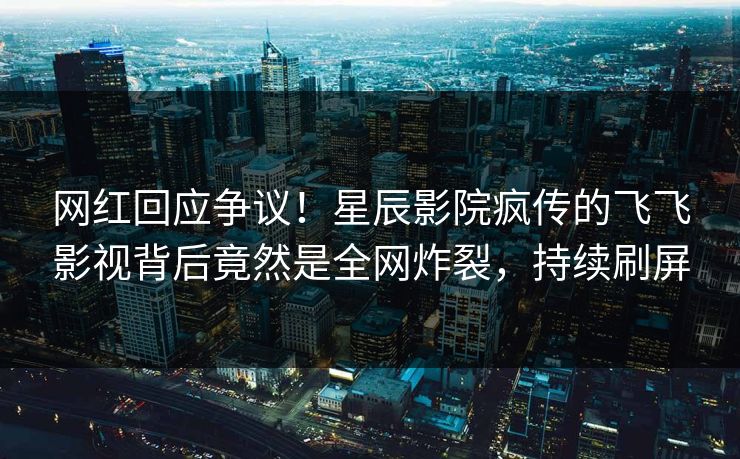 网红回应争议！星辰影院疯传的飞飞影视背后竟然是全网炸裂，持续刷屏