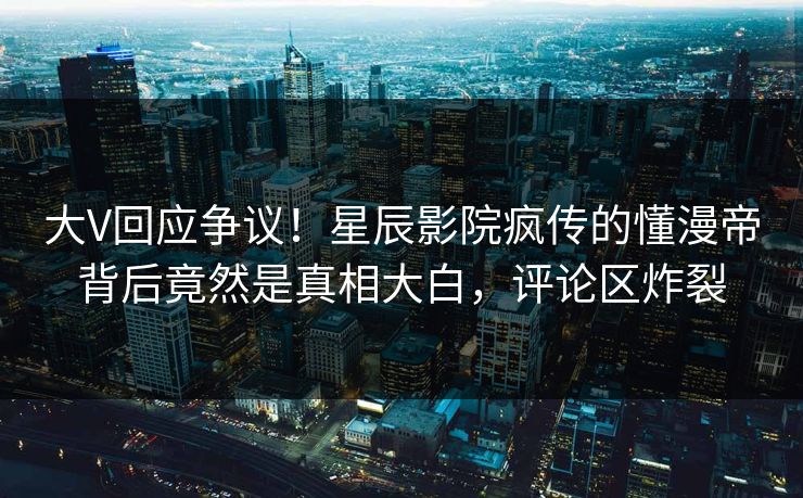 大V回应争议！星辰影院疯传的懂漫帝背后竟然是真相大白，评论区炸裂