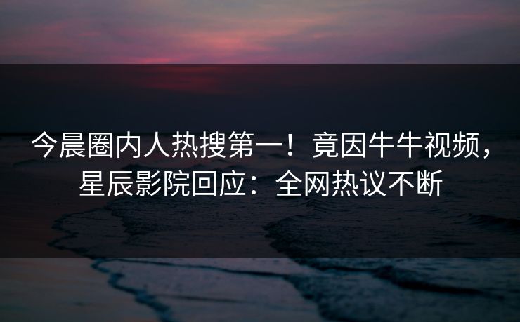 今晨圈内人热搜第一！竟因牛牛视频，星辰影院回应：全网热议不断