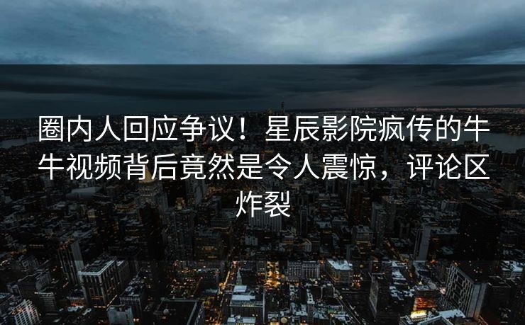 圈内人回应争议！星辰影院疯传的牛牛视频背后竟然是令人震惊，评论区炸裂