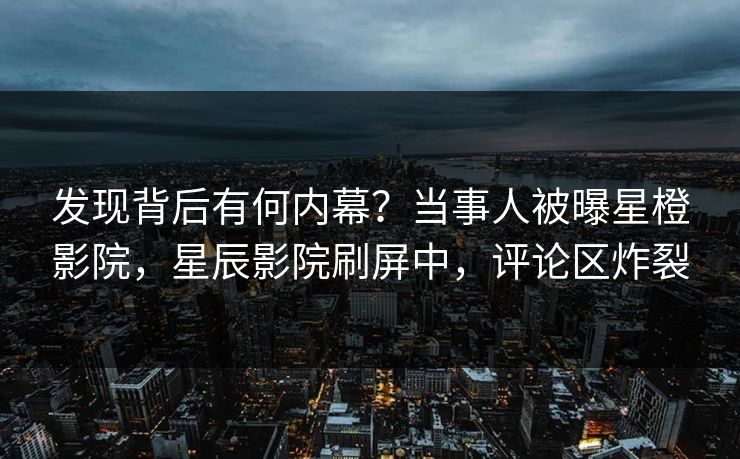 发现背后有何内幕？当事人被曝星橙影院，星辰影院刷屏中，评论区炸裂