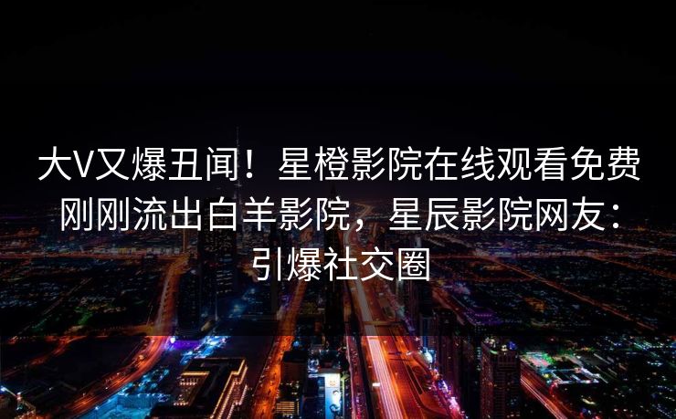 大V又爆丑闻！星橙影院在线观看免费刚刚流出白羊影院，星辰影院网友：引爆社交圈