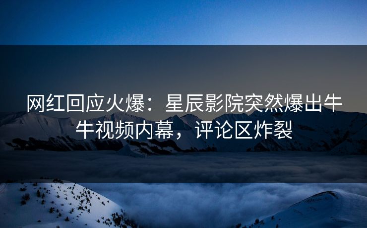 网红回应火爆：星辰影院突然爆出牛牛视频内幕，评论区炸裂