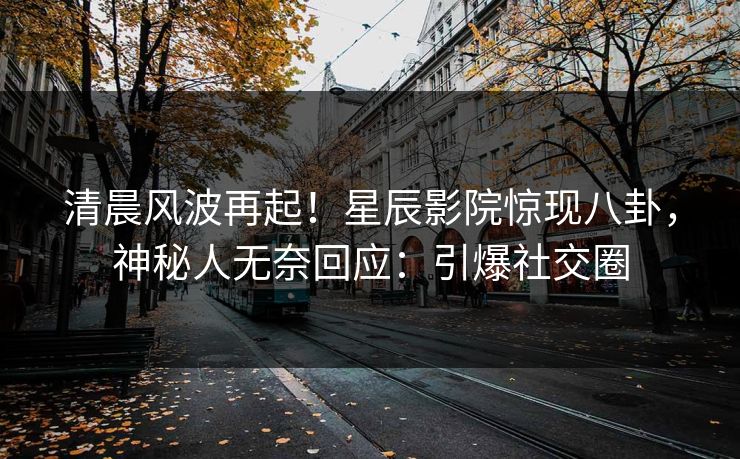 清晨风波再起！星辰影院惊现八卦，神秘人无奈回应：引爆社交圈