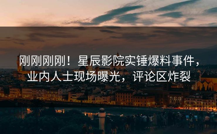 刚刚刚刚！星辰影院实锤爆料事件，业内人士现场曝光，评论区炸裂
