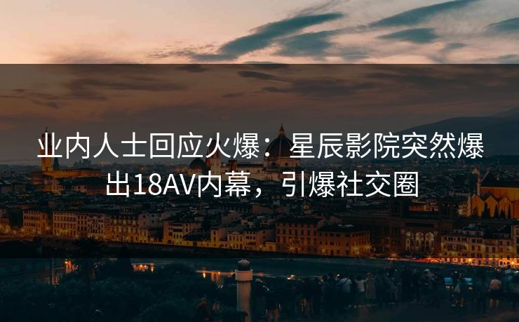 业内人士回应火爆：星辰影院突然爆出18AV内幕，引爆社交圈