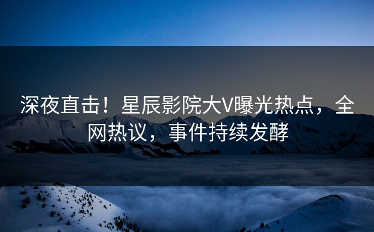 深夜直击！星辰影院大V曝光热点，全网热议，事件持续发酵