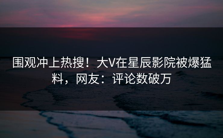 围观冲上热搜！大V在星辰影院被爆猛料，网友：评论数破万