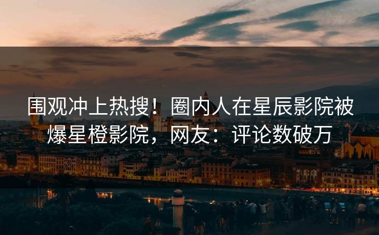 围观冲上热搜！圈内人在星辰影院被爆星橙影院，网友：评论数破万
