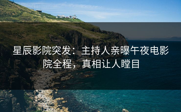 星辰影院突发：主持人亲曝午夜电影院全程，真相让人瞠目