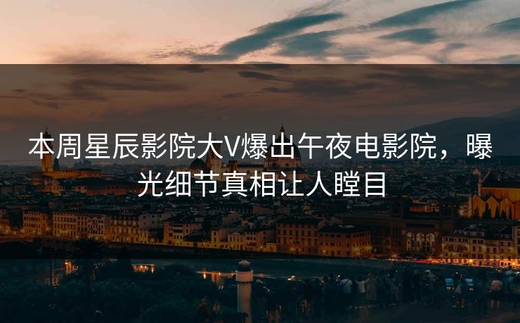 本周星辰影院大V爆出午夜电影院，曝光细节真相让人瞠目