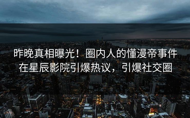 昨晚真相曝光！圈内人的懂漫帝事件在星辰影院引爆热议，引爆社交圈