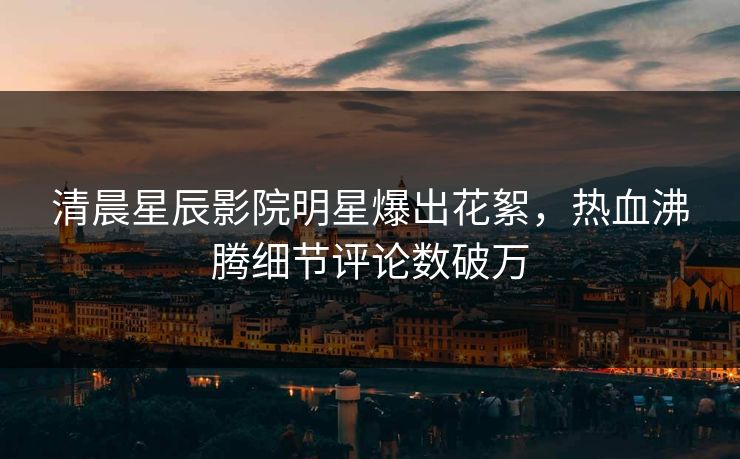清晨星辰影院明星爆出花絮，热血沸腾细节评论数破万