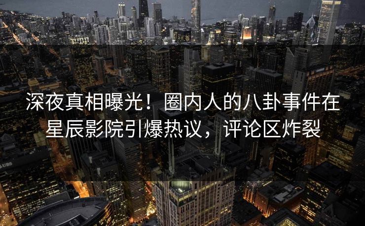 深夜真相曝光！圈内人的八卦事件在星辰影院引爆热议，评论区炸裂