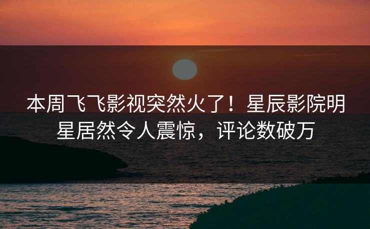 本周飞飞影视突然火了！星辰影院明星居然令人震惊，评论数破万
