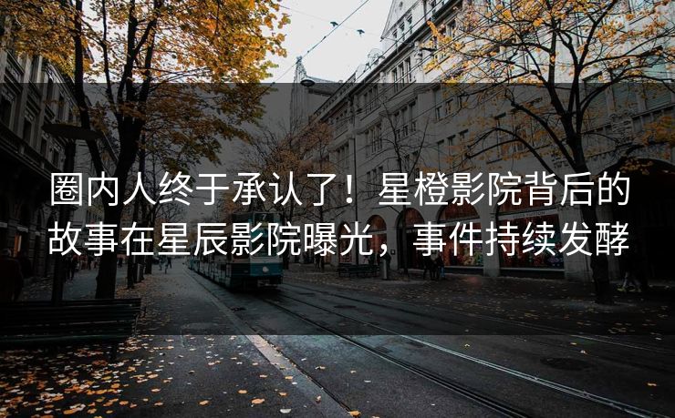 圈内人终于承认了！星橙影院背后的故事在星辰影院曝光，事件持续发酵