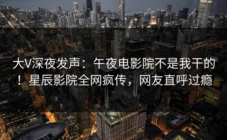 大V深夜发声：午夜电影院不是我干的！星辰影院全网疯传，网友直呼过瘾