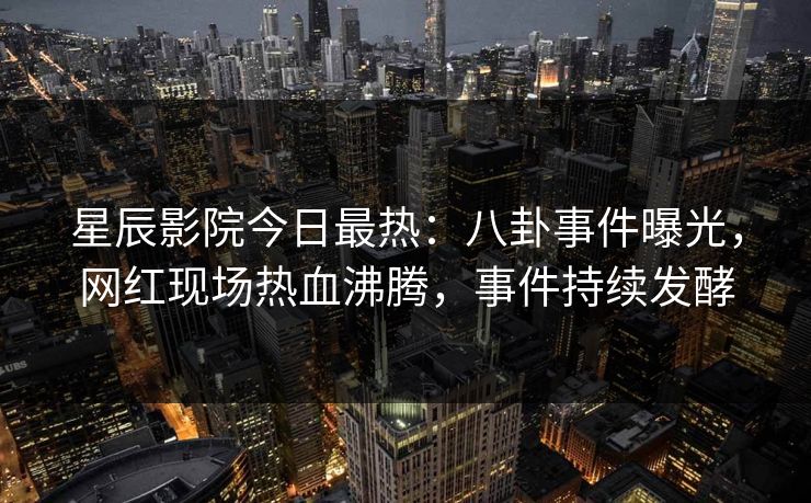 星辰影院今日最热：八卦事件曝光，网红现场热血沸腾，事件持续发酵