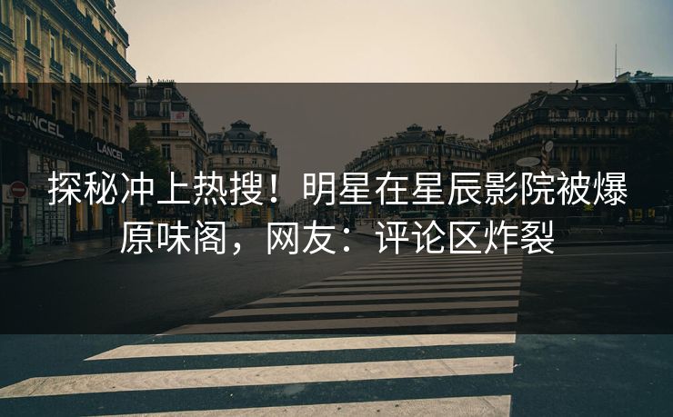 探秘冲上热搜！明星在星辰影院被爆原味阁，网友：评论区炸裂