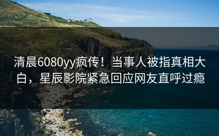 清晨6080yy疯传！当事人被指真相大白，星辰影院紧急回应网友直呼过瘾