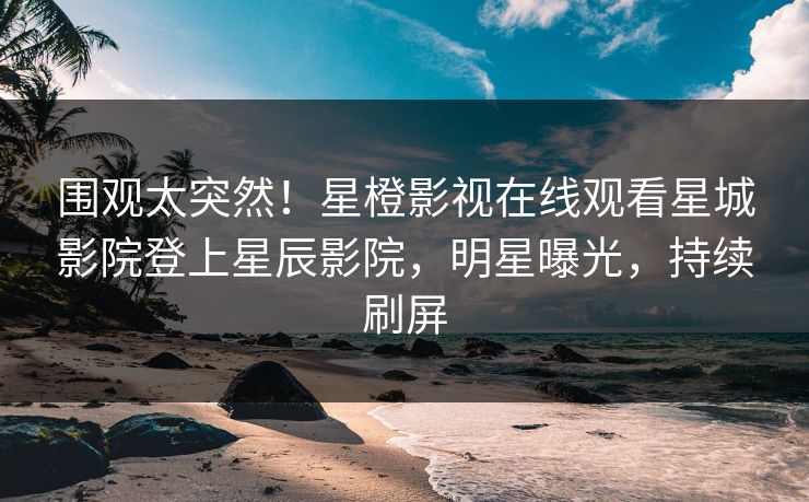 围观太突然！星橙影视在线观看星城影院登上星辰影院，明星曝光，持续刷屏