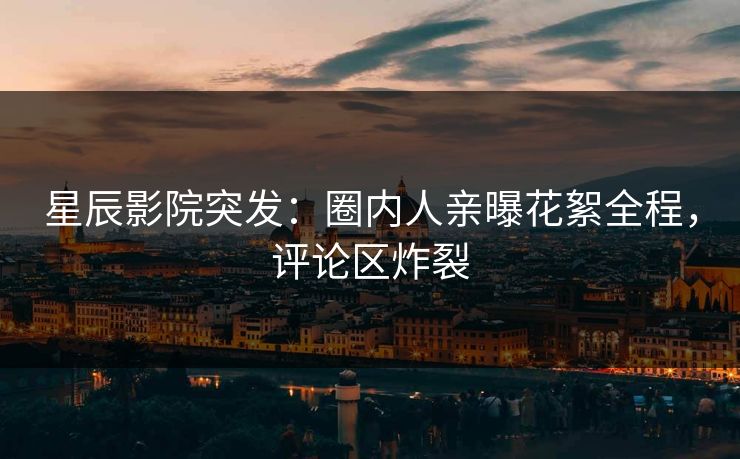 星辰影院突发：圈内人亲曝花絮全程，评论区炸裂