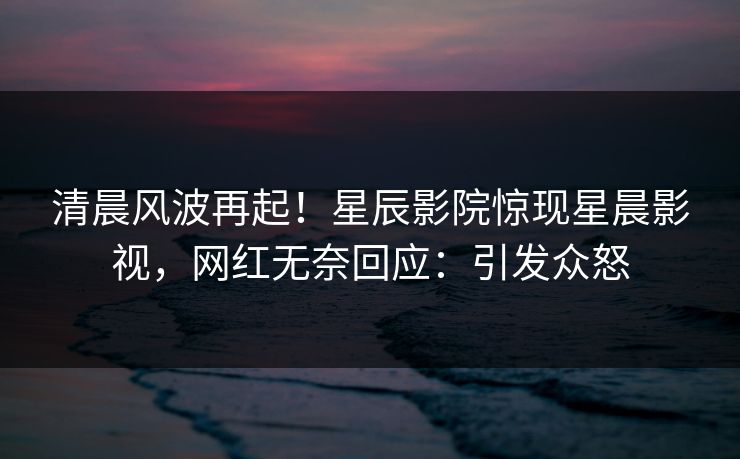 清晨风波再起！星辰影院惊现星晨影视，网红无奈回应：引发众怒