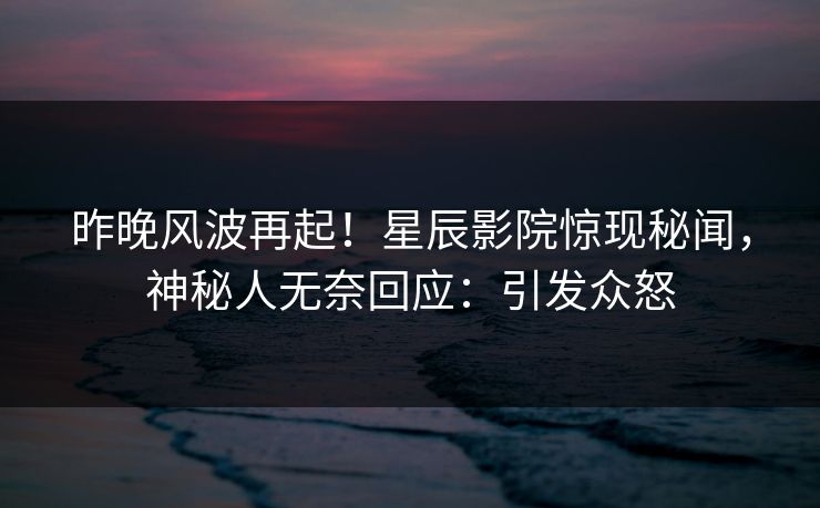昨晚风波再起！星辰影院惊现秘闻，神秘人无奈回应：引发众怒