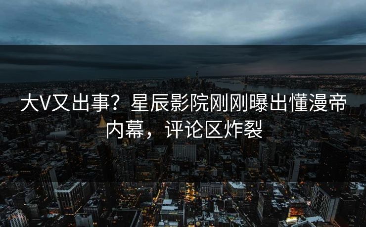 大V又出事？星辰影院刚刚曝出懂漫帝内幕，评论区炸裂