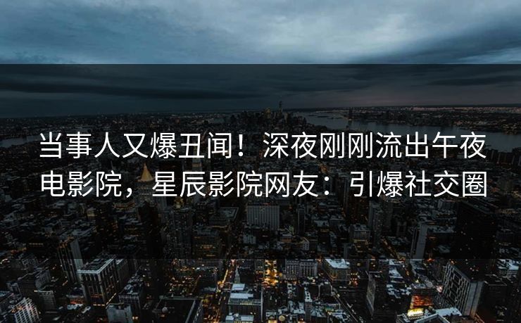 当事人又爆丑闻！深夜刚刚流出午夜电影院，星辰影院网友：引爆社交圈