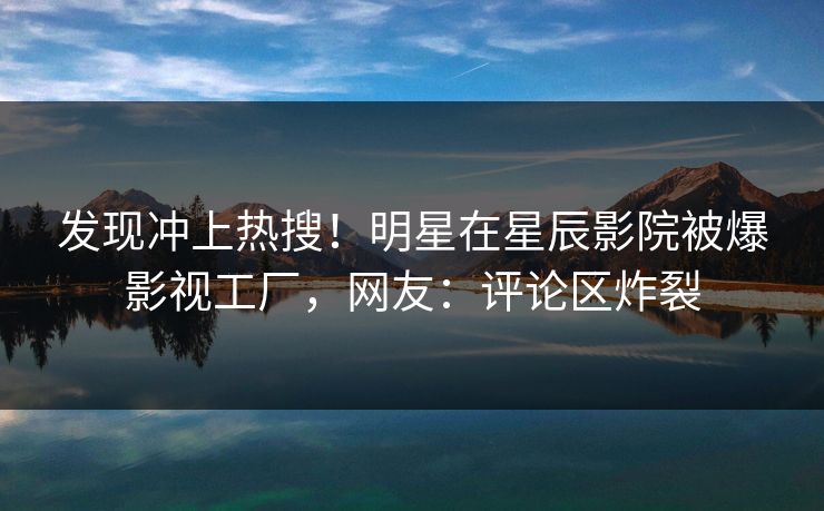 发现冲上热搜！明星在星辰影院被爆影视工厂，网友：评论区炸裂
