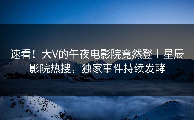 速看！大V的午夜电影院竟然登上星辰影院热搜，独家事件持续发酵