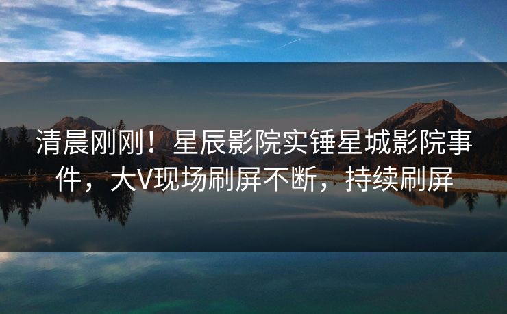 清晨刚刚！星辰影院实锤星城影院事件，大V现场刷屏不断，持续刷屏