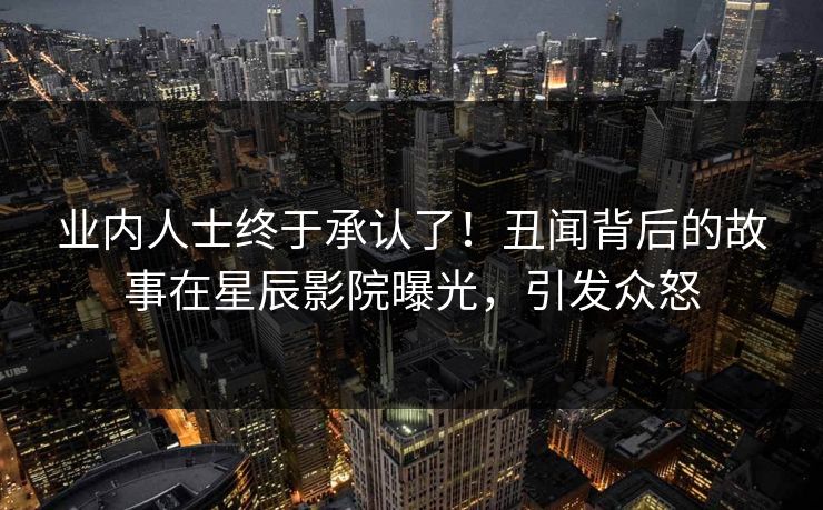业内人士终于承认了！丑闻背后的故事在星辰影院曝光，引发众怒