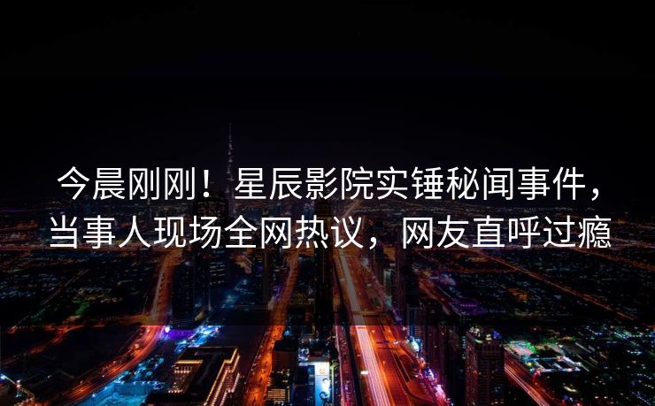 今晨刚刚！星辰影院实锤秘闻事件，当事人现场全网热议，网友直呼过瘾