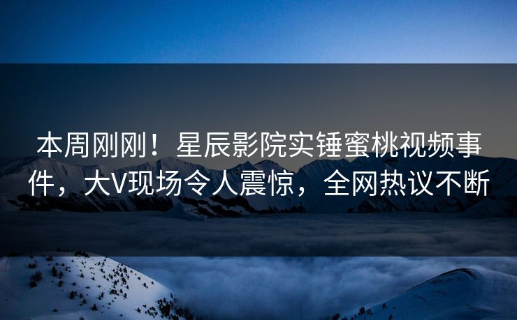 本周刚刚！星辰影院实锤蜜桃视频事件，大V现场令人震惊，全网热议不断