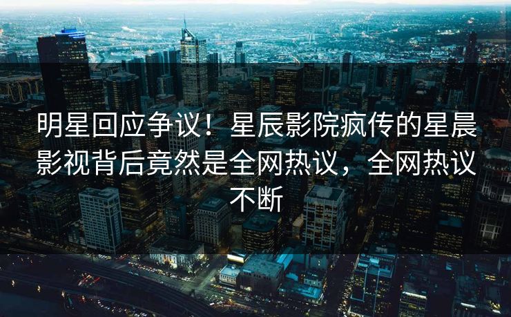 明星回应争议！星辰影院疯传的星晨影视背后竟然是全网热议，全网热议不断