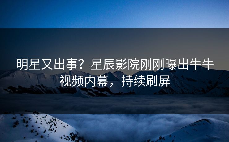 明星又出事？星辰影院刚刚曝出牛牛视频内幕，持续刷屏