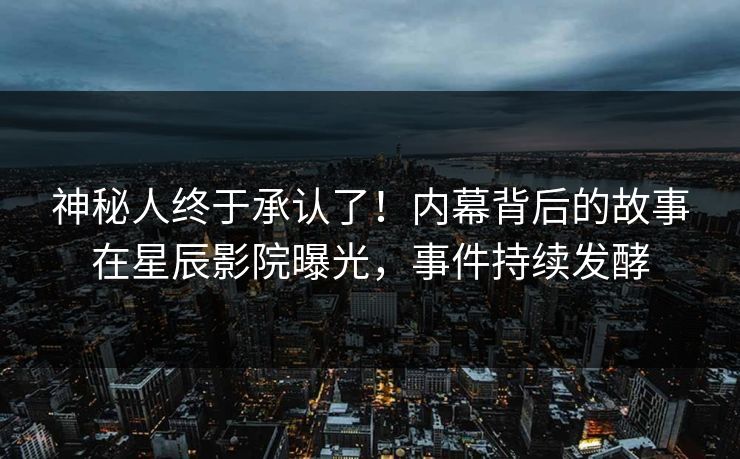 神秘人终于承认了！内幕背后的故事在星辰影院曝光，事件持续发酵
